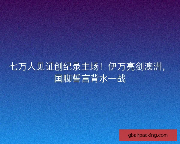 七万人见证创纪录主场！伊万亮剑澳洲，国脚誓言背水一战