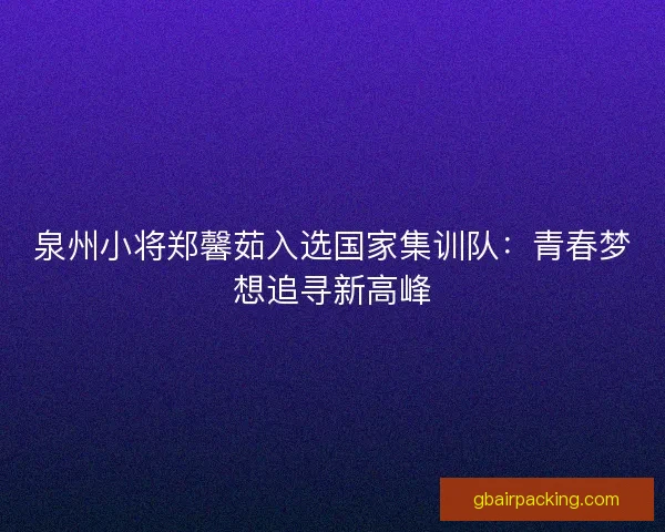 泉州小将郑馨茹入选国家集训队：青春梦想追寻新高峰