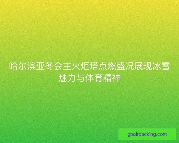 哈尔滨亚冬会主火炬塔点燃盛况展现冰雪魅力与体育精神