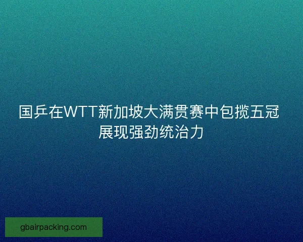 国乒在WTT新加坡大满贯赛中包揽五冠 展现强劲统治力