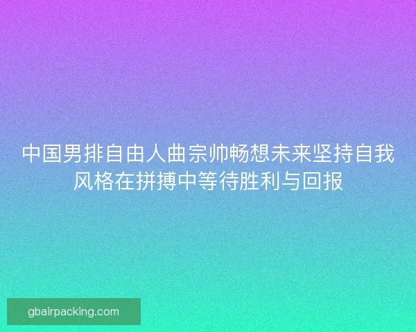 中国男排自由人曲宗帅畅想未来坚持自我风格在拼搏中等待胜利与回报