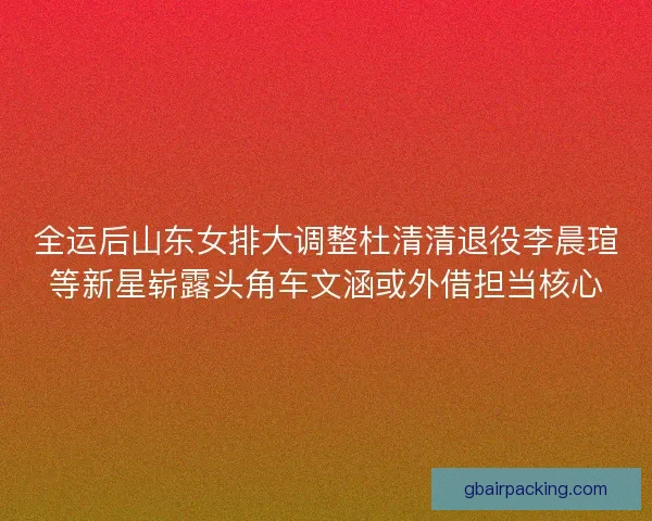 全运后山东女排大调整杜清清退役李晨瑄等新星崭露头角车文涵或外借担当核心