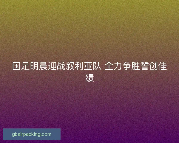 国足明晨迎战叙利亚队 全力争胜誓创佳绩